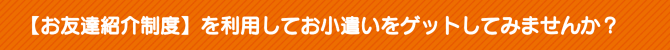 【お友達紹介制度】を利用してお小遣いをゲットしてみませんか? 【お友達紹介制度】を利用してお小遣いをゲットしてみませんか?